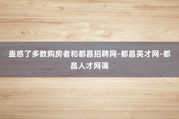 蛊惑了多数购房者和都昌招聘网-都昌英才网-都昌人才网蔼